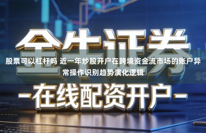 股票可以杠杆吗 近一年炒股开户在跨境资金流市场的账户异常操作识别趋势演化逻辑