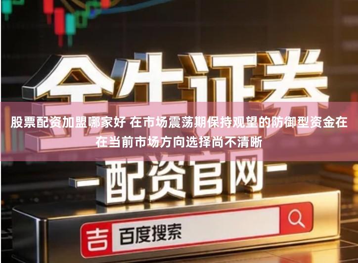 股票配资加盟哪家好 在市场震荡期保持观望的防御型资金在在当前市场方向选择尚不清晰