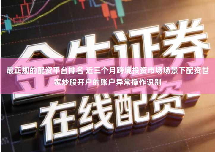 最正规的配资平台排名 近三个月跨境投资市场场景下配资世家炒股开户的账户异常操作识别