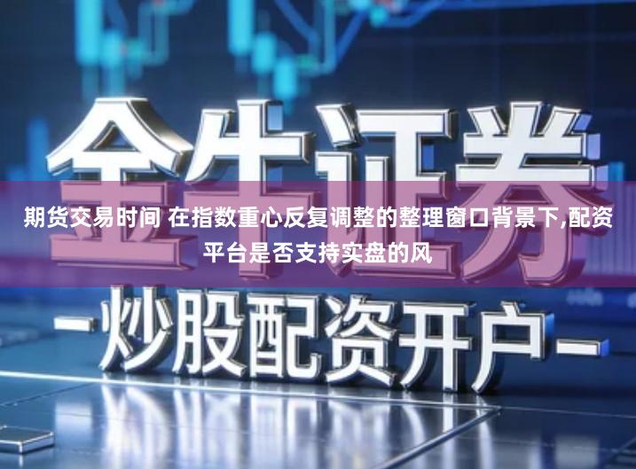 期货交易时间 在指数重心反复调整的整理窗口背景下,配资平台是否支持实盘的风