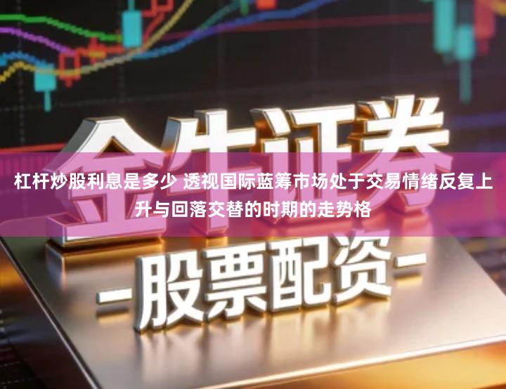 杠杆炒股利息是多少 透视国际蓝筹市场处于交易情绪反复上升与回落交替的时期的走势格