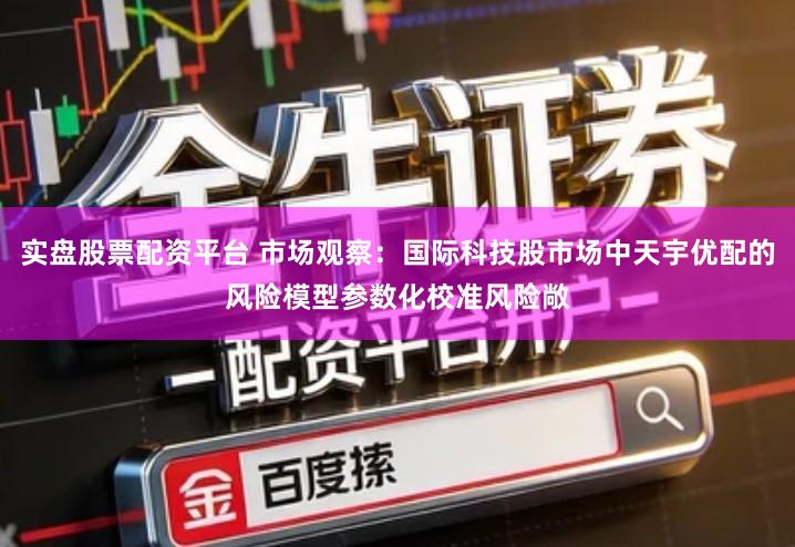 实盘股票配资平台 市场观察：国际科技股市场中天宇优配的风险模型参数化校准风险敞